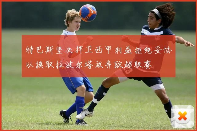 特巴斯坚决捍卫西甲利益拒绝妥协以换取拉波尔塔放弃欧超联赛