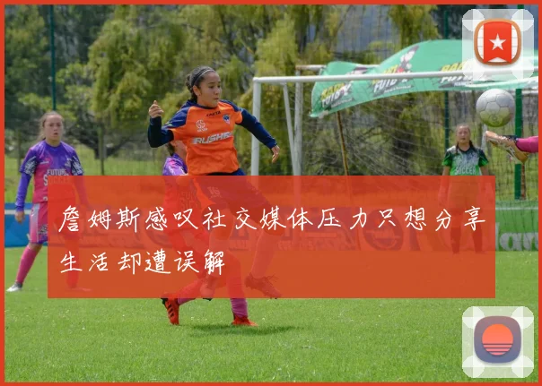 詹姆斯感叹社交媒体压力只想分享生活却遭误解