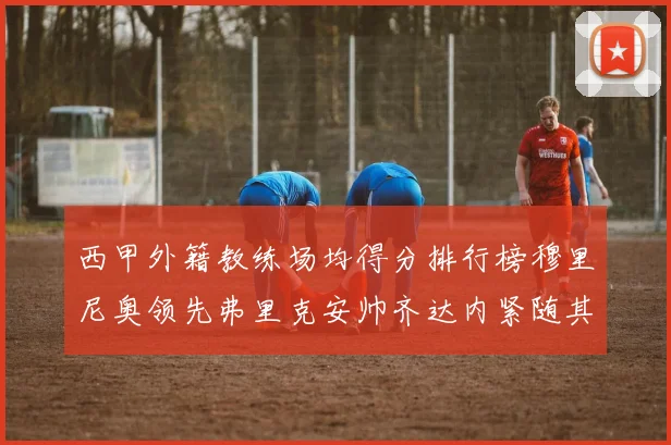 西甲外籍教练场均得分排行榜穆里尼奥领先弗里克安帅齐达内紧随其后