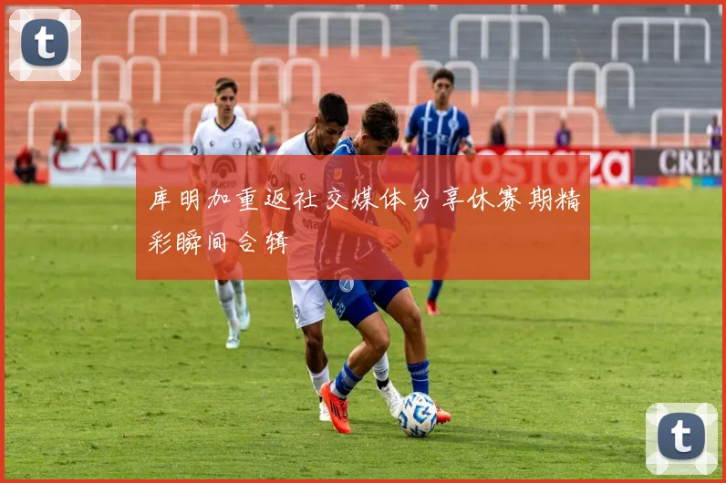 库明加重返社交媒体分享休赛期精彩瞬间合辑