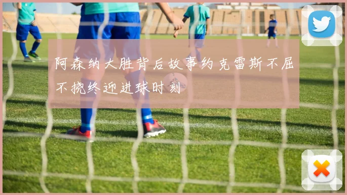 阿森纳大胜背后故事约克雷斯不屈不挠终迎进球时刻