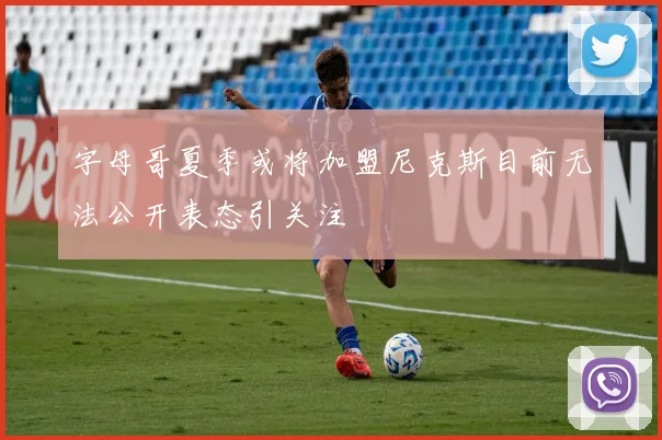字母哥夏季或将加盟尼克斯目前无法公开表态引关注
