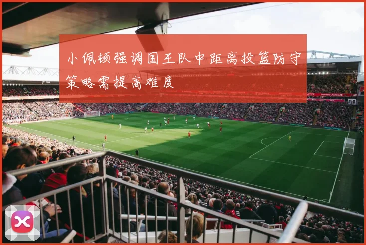 小佩顿强调国王队中距离投篮防守策略需提高难度