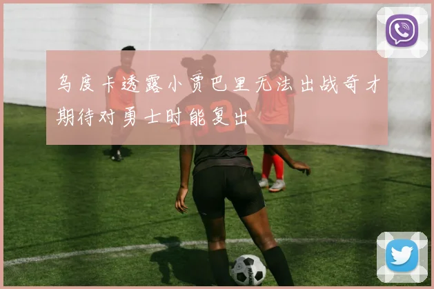 乌度卡透露小贾巴里无法出战奇才期待对勇士时能复出