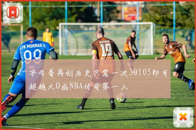 字母哥再创历史只需一次30105即可超越大O成NBA传奇第一人
