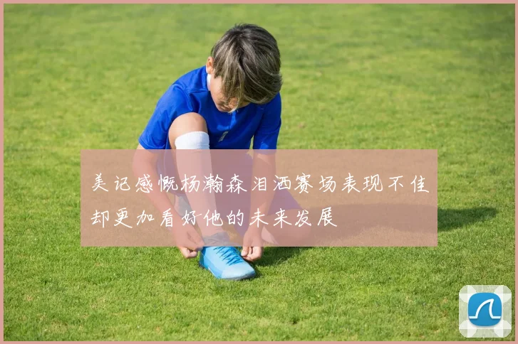美记感慨杨瀚森泪洒赛场表现不佳却更加看好他的未来发展
