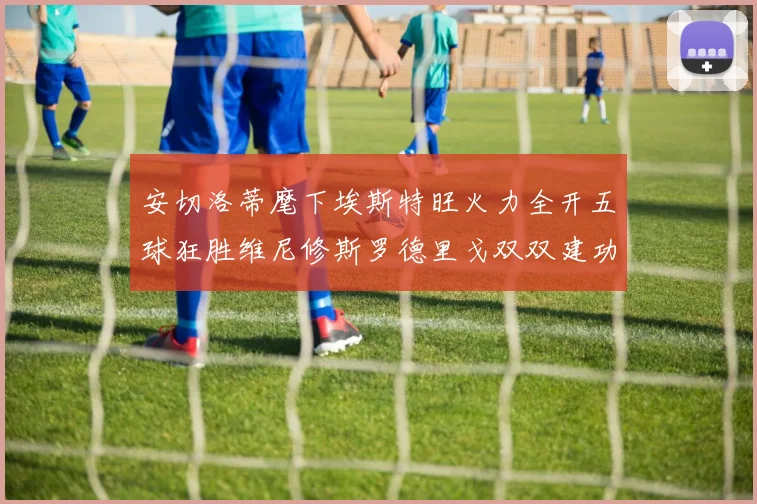 安切洛蒂麾下埃斯特旺火力全开五球狂胜维尼修斯罗德里戈双双建功