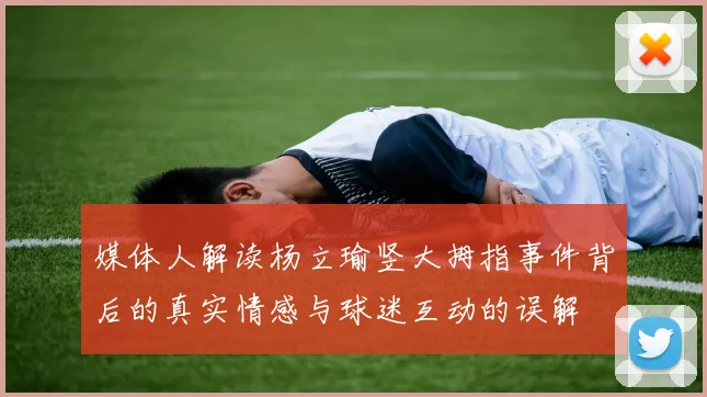 媒体人解读杨立瑜竖大拇指事件背后的真实情感与球迷互动的误解