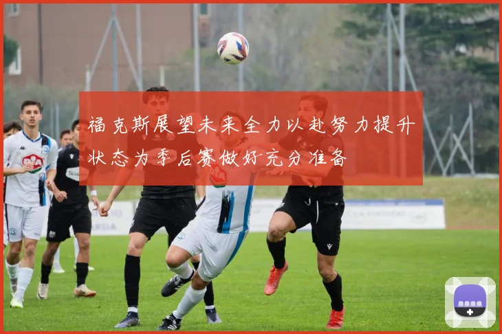 福克斯展望未来全力以赴努力提升状态为季后赛做好充分准备