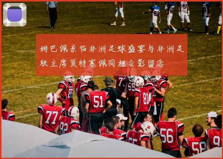 姆巴佩亲临非洲足球盛宴与非洲足联主席莫特塞佩同框合影留念