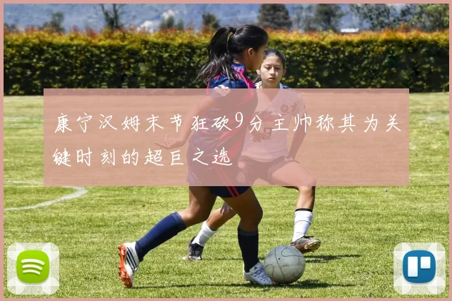 康宁汉姆末节狂砍9分主帅称其为关键时刻的超巨之选
