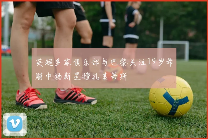 英超多家俱乐部与巴黎关注19岁希腊中场新星穆扎基蒂斯