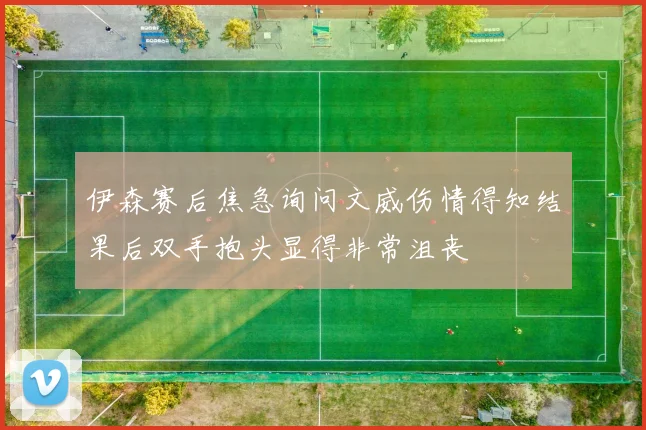 伊森赛后焦急询问文威伤情得知结果后双手抱头显得非常沮丧
