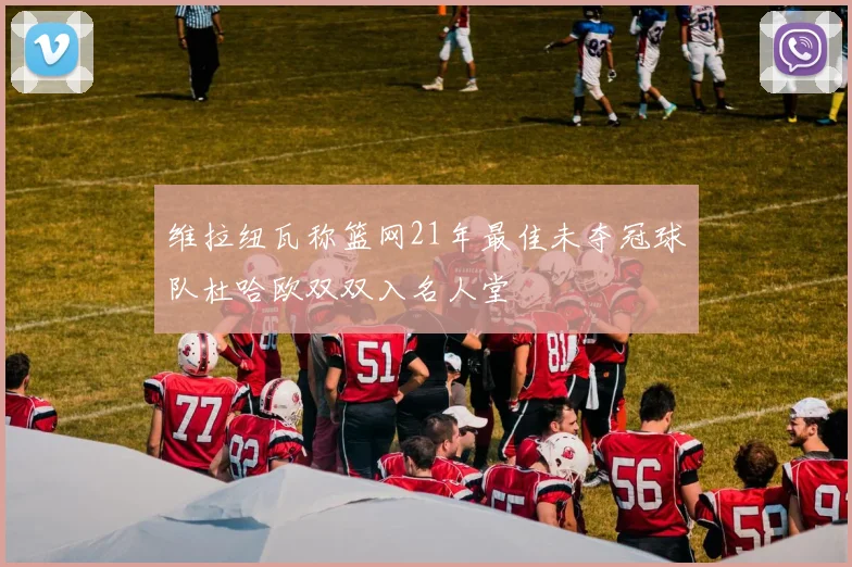 维拉纽瓦称篮网21年最佳未夺冠球队杜哈欧双双入名人堂