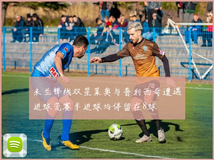 米兰锋线双星莱奥与普利西奇遭遇进球荒赛季进球均停留在8球