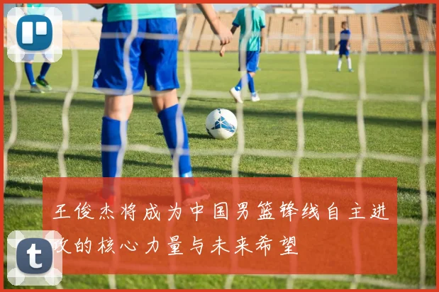 王俊杰将成为中国男篮锋线自主进攻的核心力量与未来希望