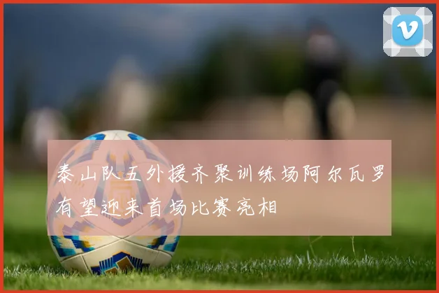 泰山队五外援齐聚训练场阿尔瓦罗有望迎来首场比赛亮相