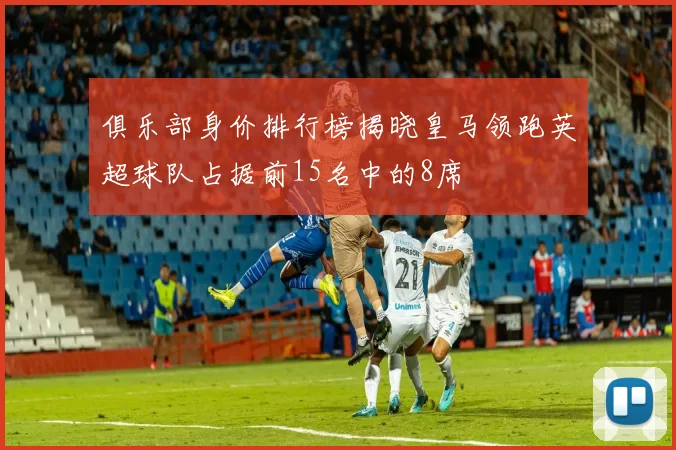 俱乐部身价排行榜揭晓皇马领跑英超球队占据前15名中的8席
