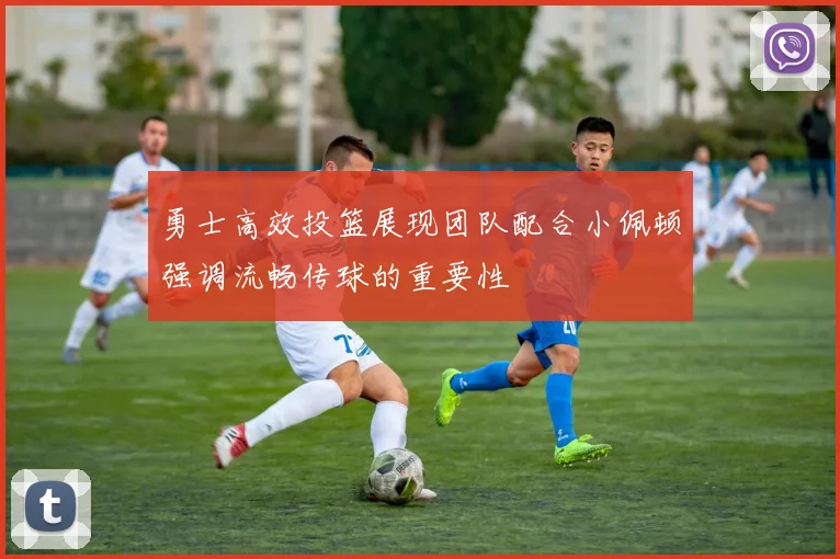 勇士高效投篮展现团队配合小佩顿强调流畅传球的重要性