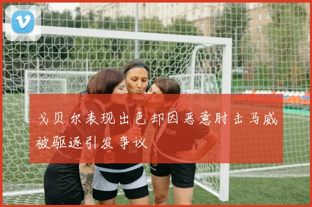 戈贝尔表现出色却因恶意肘击马威被驱逐引发争议