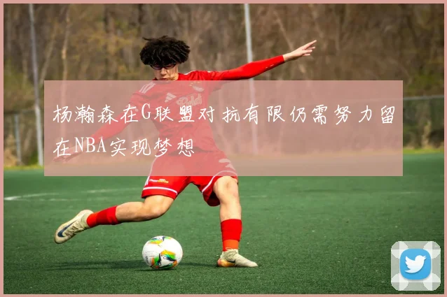 杨瀚森在G联盟对抗有限仍需努力留在NBA实现梦想