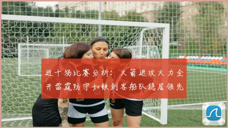 近十场比赛分析：火箭进攻火力全开雷霆防守如铁刺客船队稳居领先湖人表现堪忧