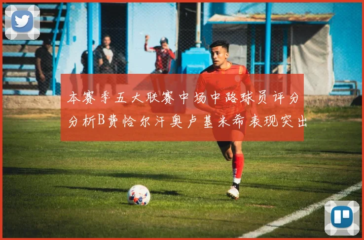本赛季五大联赛中场中路球员评分分析B费恰尔汗奥卢基米希表现突出