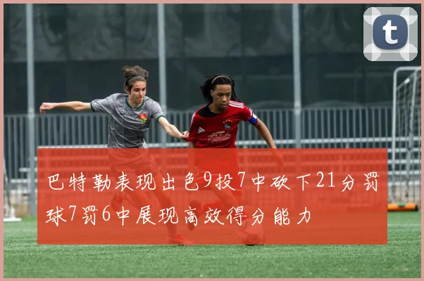 巴特勒表现出色9投7中砍下21分罚球7罚6中展现高效得分能力