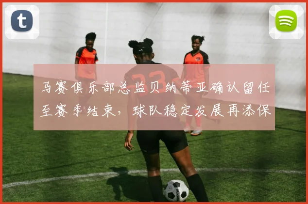 马赛俱乐部总监贝纳蒂亚确认留任至赛季结束，球队稳定发展再添保障