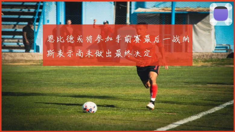 恩比德或将参加季前赛最后一战纳斯表示尚未做出最终决定