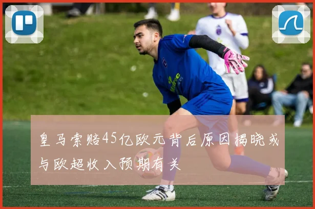 皇马索赔45亿欧元背后原因揭晓或与欧超收入预期有关