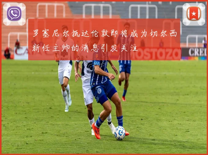 罗塞尼尔抵达伦敦即将成为切尔西新任主帅的消息引发关注