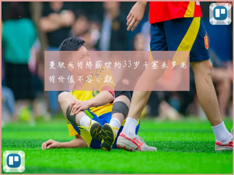 曼联或将降薪续约33岁卡塞米罗老将价值不容小觑