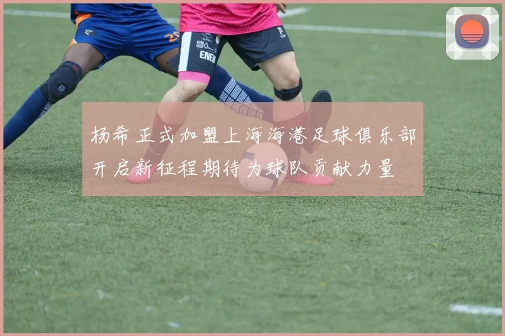 杨希正式加盟上海海港足球俱乐部开启新征程期待为球队贡献力量