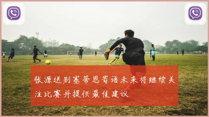 张源送别塞蒂恩寄语未来将继续关注比赛并提供最佳建议