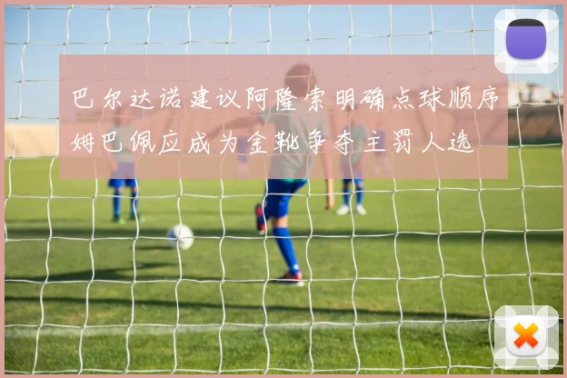 巴尔达诺建议阿隆索明确点球顺序姆巴佩应成为金靴争夺主罚人选