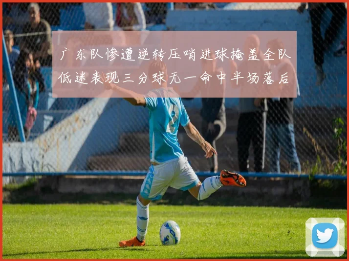 广东队惨遭逆转压哨进球掩盖全队低迷表现三分球无一命中半场落后26分