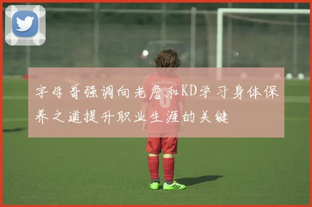 字母哥强调向老詹和KD学习身体保养之道提升职业生涯的关键