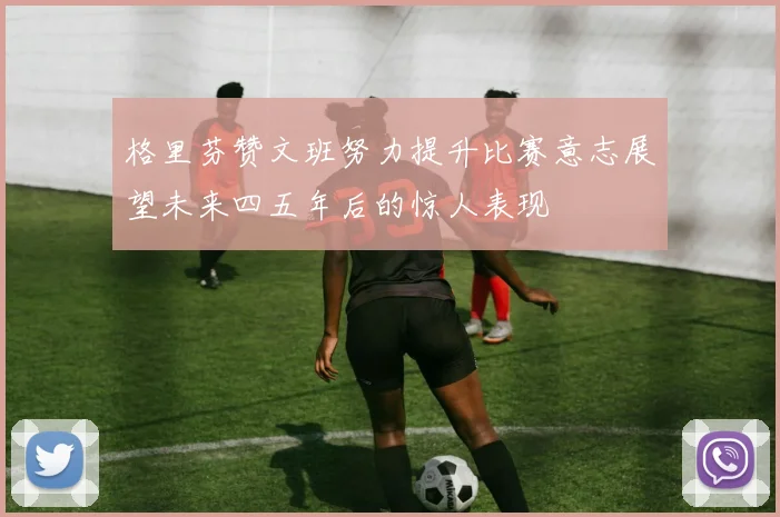 格里芬赞文班努力提升比赛意志展望未来四五年后的惊人表现